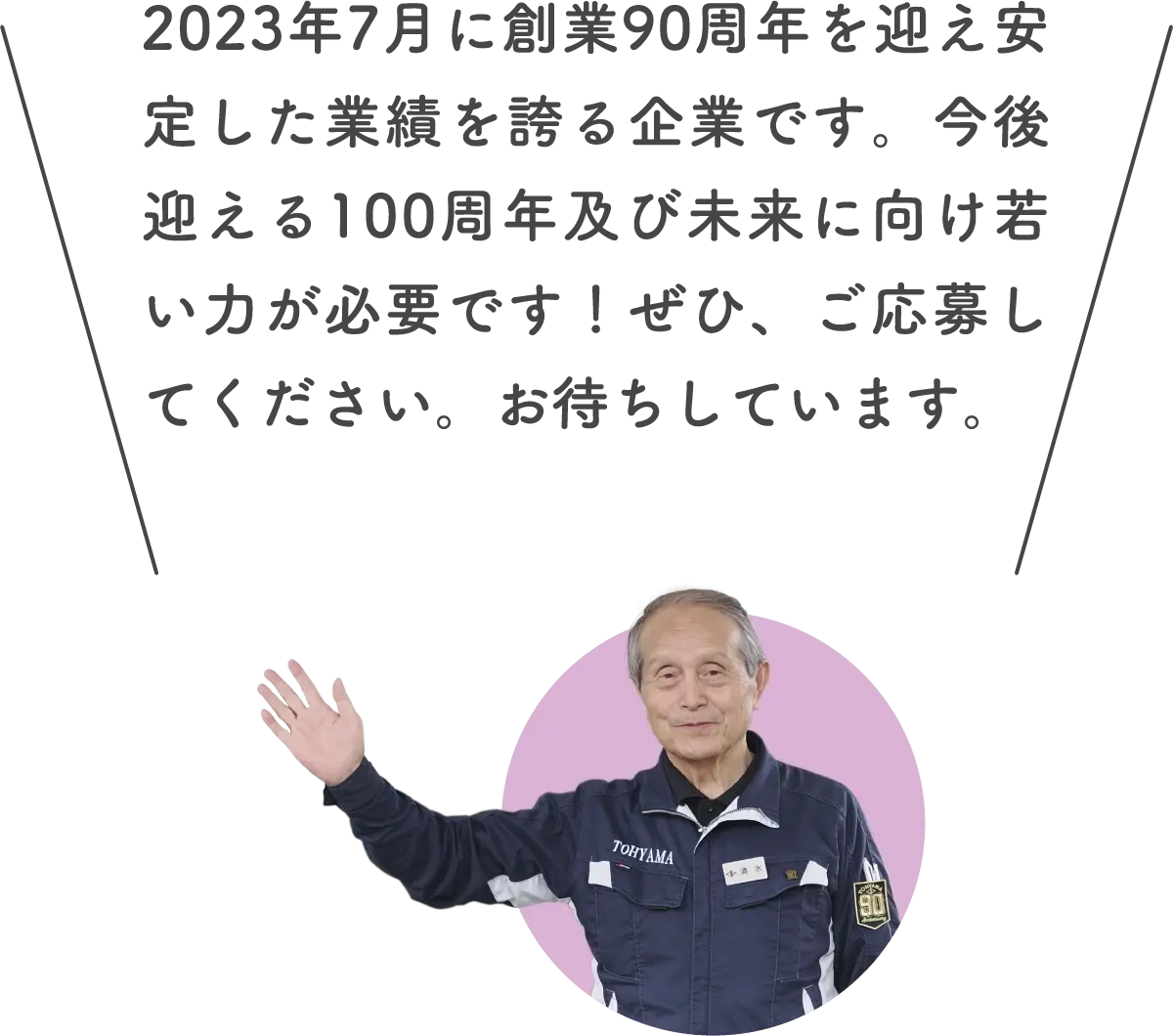 清水さん: 2023年7月に創業90周年を迎え安定した業績を誇る企業です。今後迎える100周年及び未来に向け若い力が必要です！ぜひ、ご応募してください。お待ちしています。